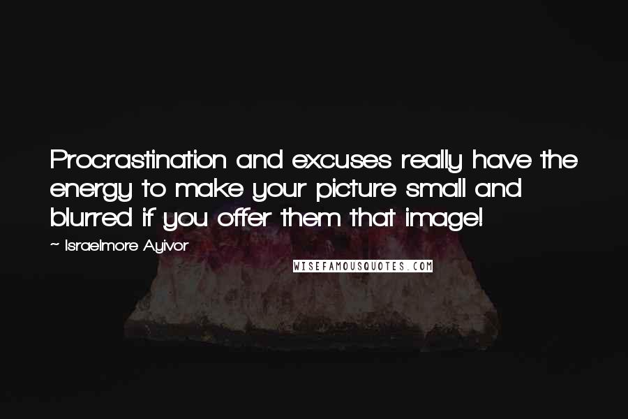 Israelmore Ayivor Quotes: Procrastination and excuses really have the energy to make your picture small and blurred if you offer them that image!