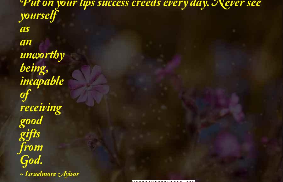 Israelmore Ayivor Quotes: Put on your lips success creeds every day. Never see yourself as an unworthy being, incapable of receiving good gifts from God.