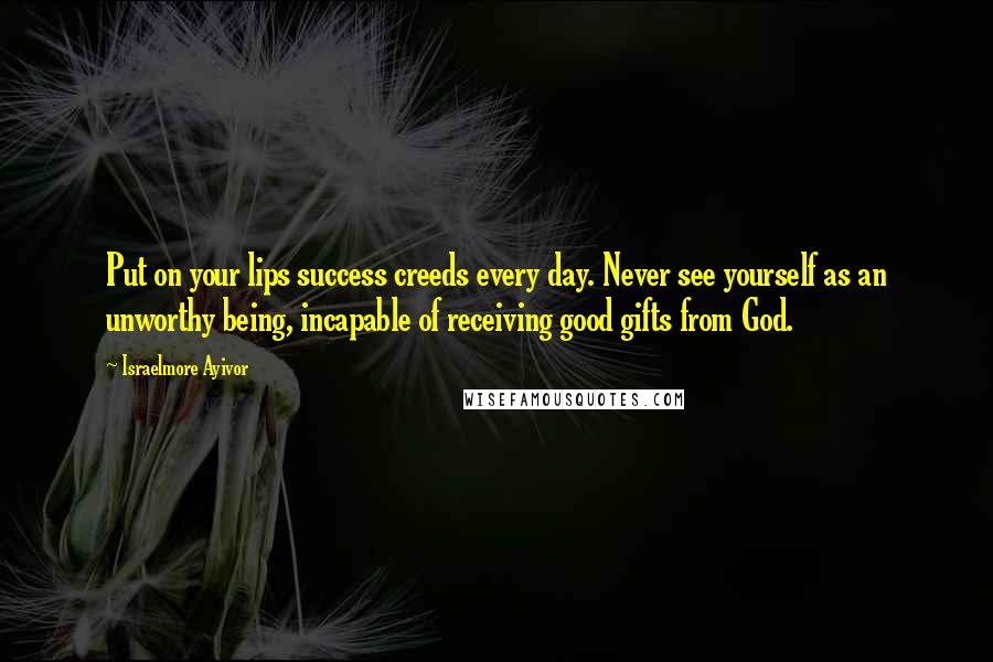 Israelmore Ayivor Quotes: Put on your lips success creeds every day. Never see yourself as an unworthy being, incapable of receiving good gifts from God.