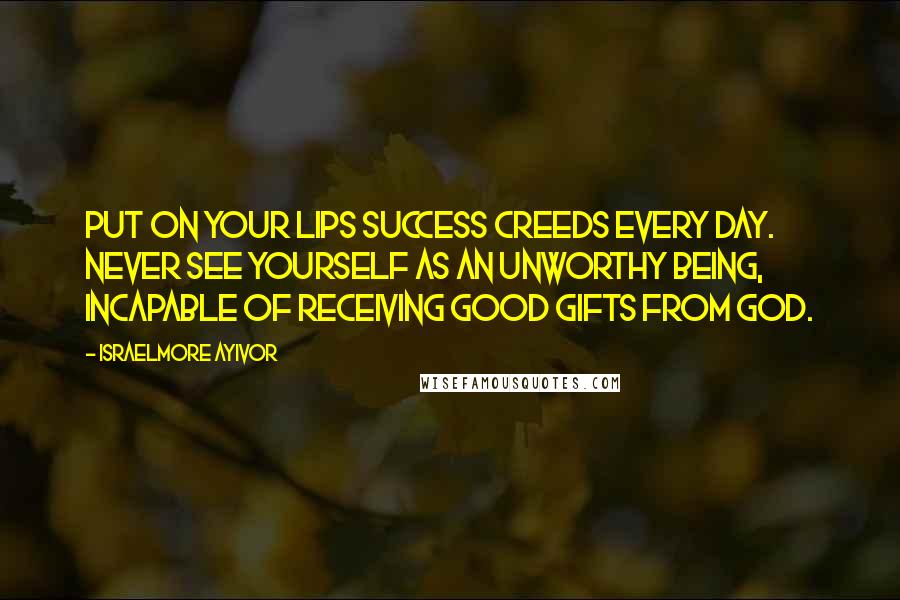 Israelmore Ayivor Quotes: Put on your lips success creeds every day. Never see yourself as an unworthy being, incapable of receiving good gifts from God.