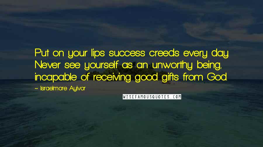Israelmore Ayivor Quotes: Put on your lips success creeds every day. Never see yourself as an unworthy being, incapable of receiving good gifts from God.