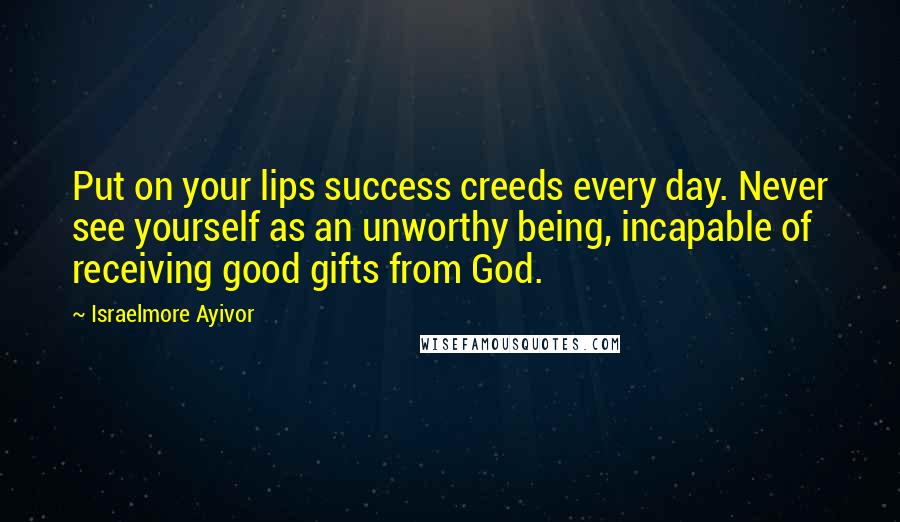 Israelmore Ayivor Quotes: Put on your lips success creeds every day. Never see yourself as an unworthy being, incapable of receiving good gifts from God.