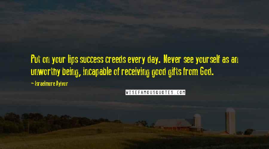 Israelmore Ayivor Quotes: Put on your lips success creeds every day. Never see yourself as an unworthy being, incapable of receiving good gifts from God.