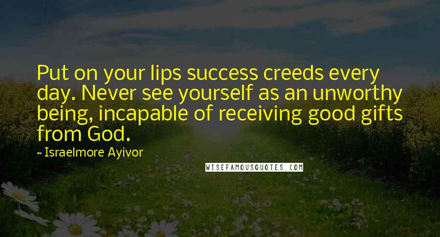 Israelmore Ayivor Quotes: Put on your lips success creeds every day. Never see yourself as an unworthy being, incapable of receiving good gifts from God.