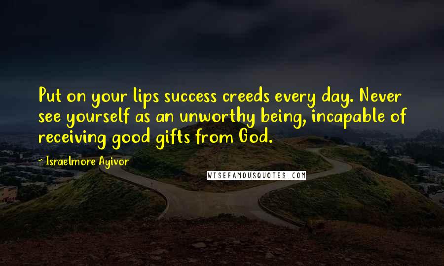 Israelmore Ayivor Quotes: Put on your lips success creeds every day. Never see yourself as an unworthy being, incapable of receiving good gifts from God.