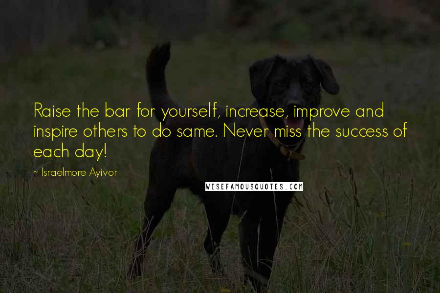 Israelmore Ayivor Quotes: Raise the bar for yourself, increase, improve and inspire others to do same. Never miss the success of each day!