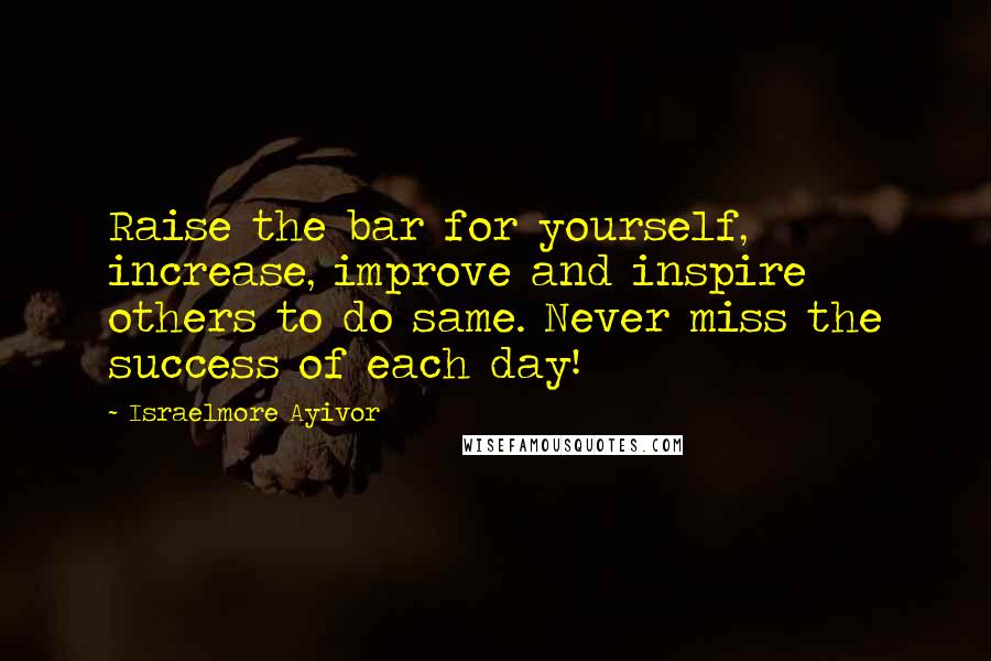 Israelmore Ayivor Quotes: Raise the bar for yourself, increase, improve and inspire others to do same. Never miss the success of each day!