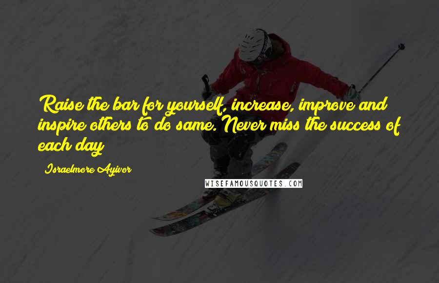 Israelmore Ayivor Quotes: Raise the bar for yourself, increase, improve and inspire others to do same. Never miss the success of each day!