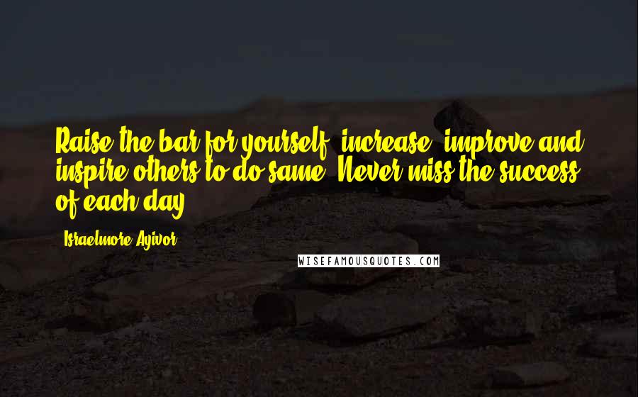 Israelmore Ayivor Quotes: Raise the bar for yourself, increase, improve and inspire others to do same. Never miss the success of each day!