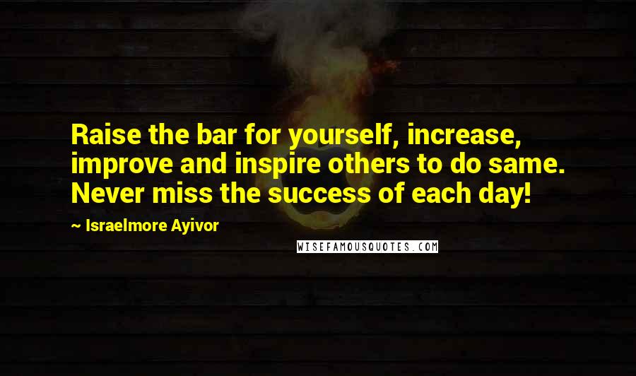 Israelmore Ayivor Quotes: Raise the bar for yourself, increase, improve and inspire others to do same. Never miss the success of each day!