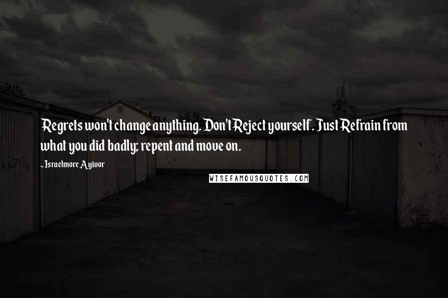 Israelmore Ayivor Quotes: Regrets won't change anything. Don't Reject yourself. Just Refrain from what you did badly; repent and move on.