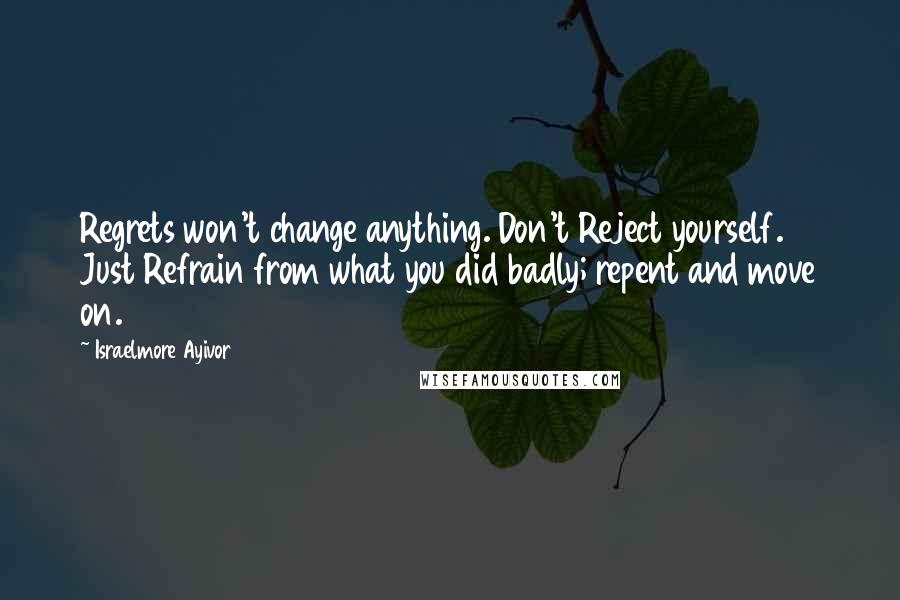 Israelmore Ayivor Quotes: Regrets won't change anything. Don't Reject yourself. Just Refrain from what you did badly; repent and move on.