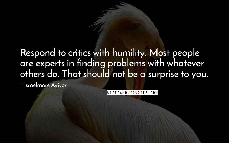 Israelmore Ayivor Quotes: Respond to critics with humility. Most people are experts in finding problems with whatever others do. That should not be a surprise to you.
