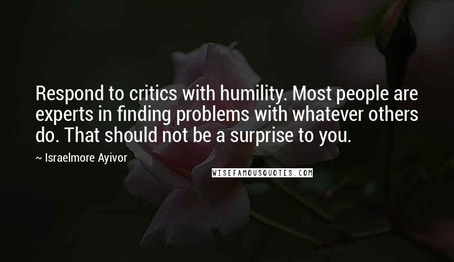 Israelmore Ayivor Quotes: Respond to critics with humility. Most people are experts in finding problems with whatever others do. That should not be a surprise to you.