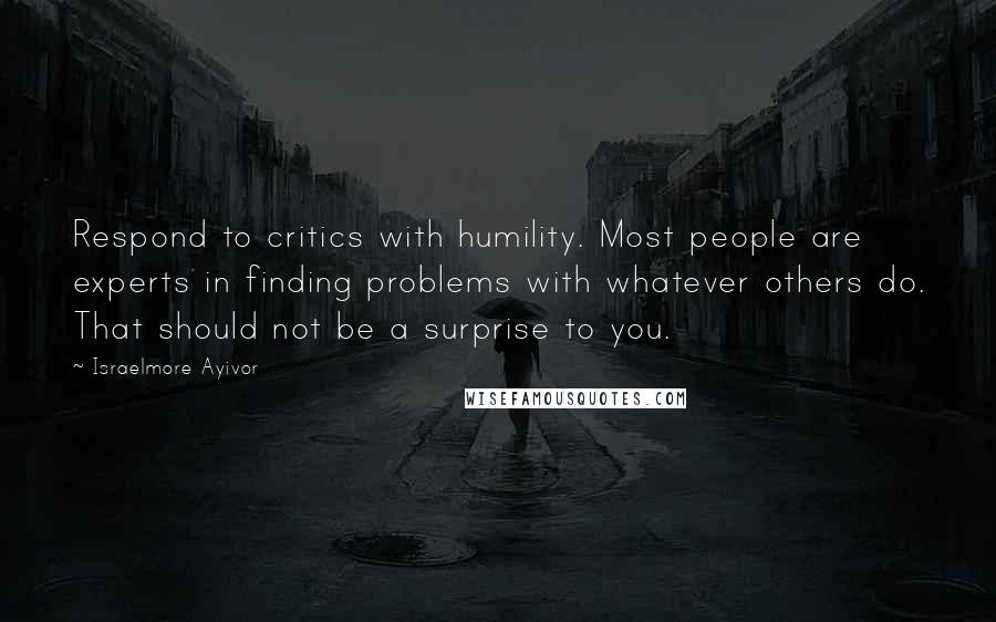 Israelmore Ayivor Quotes: Respond to critics with humility. Most people are experts in finding problems with whatever others do. That should not be a surprise to you.