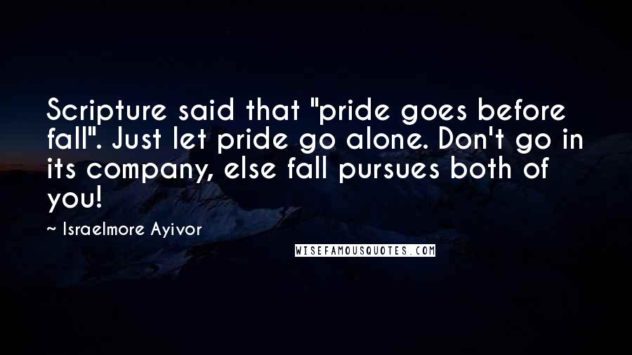 Israelmore Ayivor Quotes: Scripture said that "pride goes before fall". Just let pride go alone. Don't go in its company, else fall pursues both of you!
