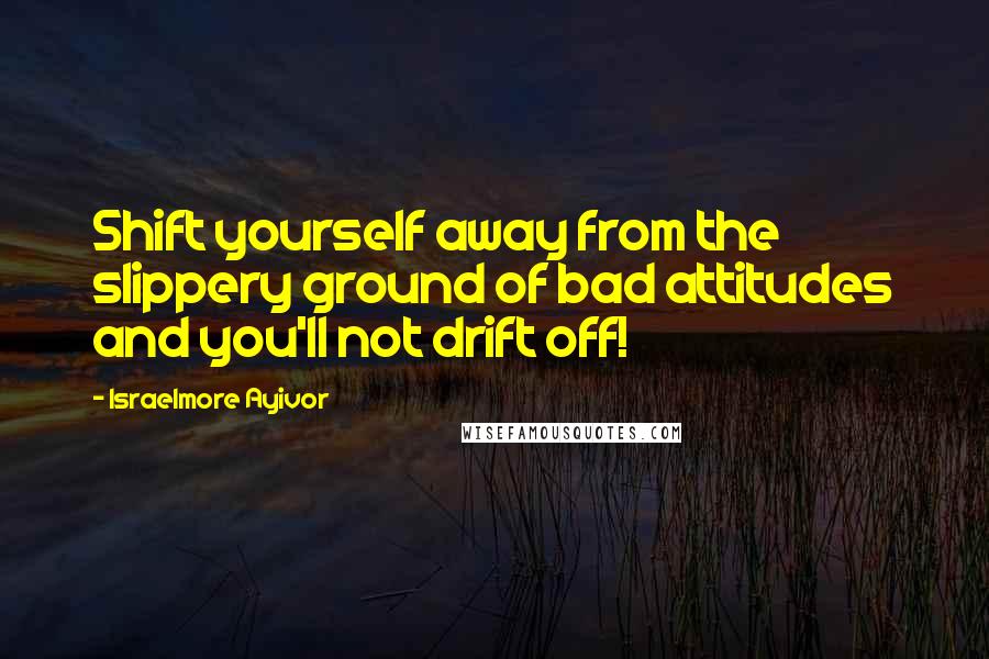 Israelmore Ayivor Quotes: Shift yourself away from the slippery ground of bad attitudes and you'll not drift off!