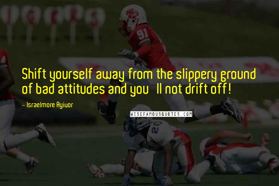 Israelmore Ayivor Quotes: Shift yourself away from the slippery ground of bad attitudes and you'll not drift off!