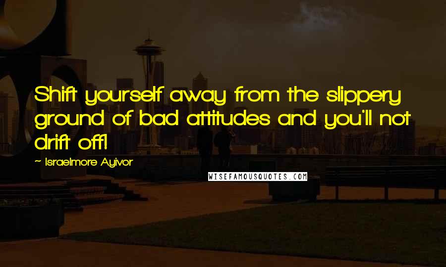 Israelmore Ayivor Quotes: Shift yourself away from the slippery ground of bad attitudes and you'll not drift off!