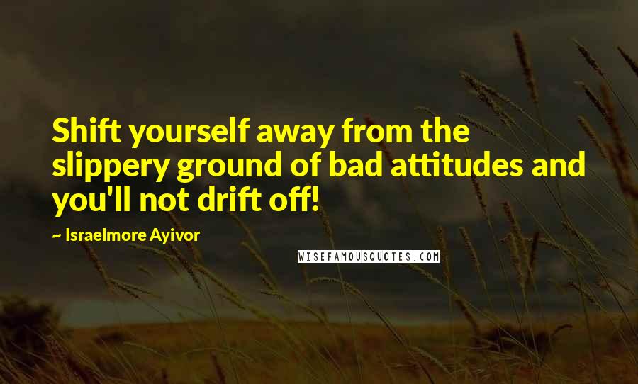 Israelmore Ayivor Quotes: Shift yourself away from the slippery ground of bad attitudes and you'll not drift off!