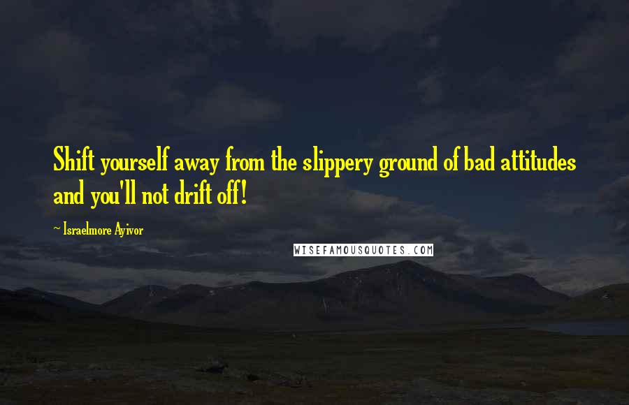 Israelmore Ayivor Quotes: Shift yourself away from the slippery ground of bad attitudes and you'll not drift off!