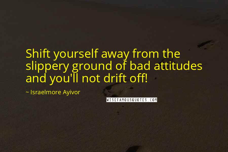 Israelmore Ayivor Quotes: Shift yourself away from the slippery ground of bad attitudes and you'll not drift off!