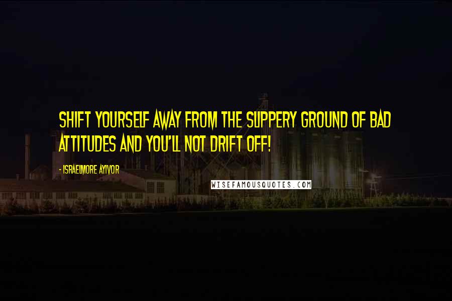 Israelmore Ayivor Quotes: Shift yourself away from the slippery ground of bad attitudes and you'll not drift off!