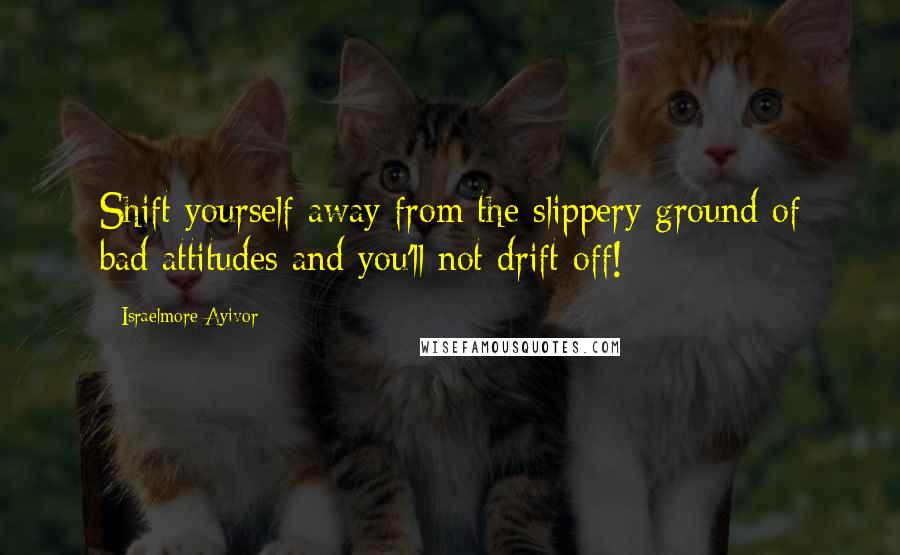 Israelmore Ayivor Quotes: Shift yourself away from the slippery ground of bad attitudes and you'll not drift off!