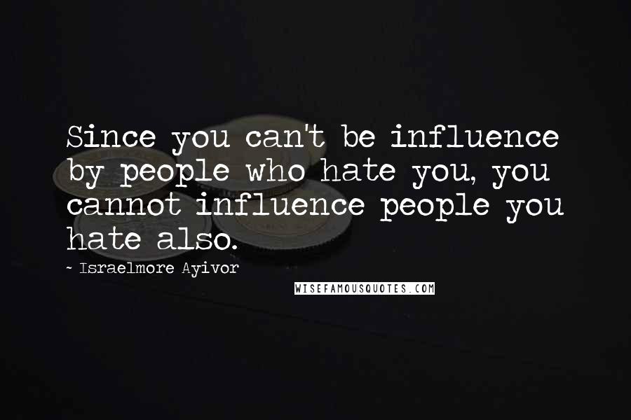 Israelmore Ayivor Quotes: Since you can't be influence by people who hate you, you cannot influence people you hate also.