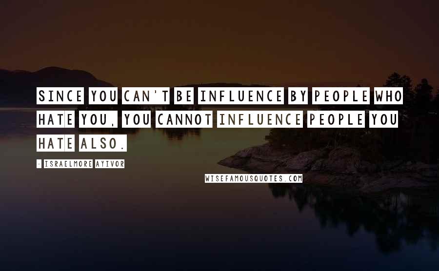 Israelmore Ayivor Quotes: Since you can't be influence by people who hate you, you cannot influence people you hate also.