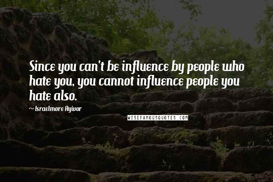 Israelmore Ayivor Quotes: Since you can't be influence by people who hate you, you cannot influence people you hate also.