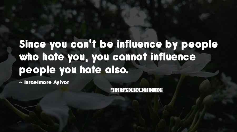 Israelmore Ayivor Quotes: Since you can't be influence by people who hate you, you cannot influence people you hate also.