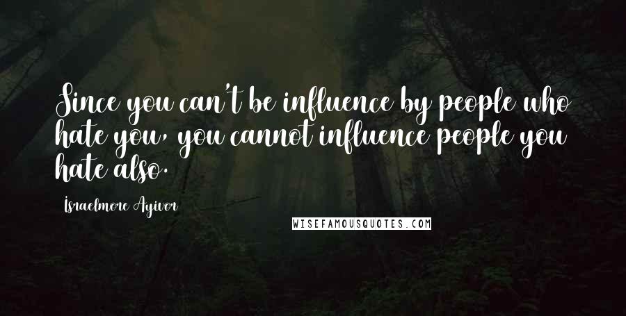 Israelmore Ayivor Quotes: Since you can't be influence by people who hate you, you cannot influence people you hate also.