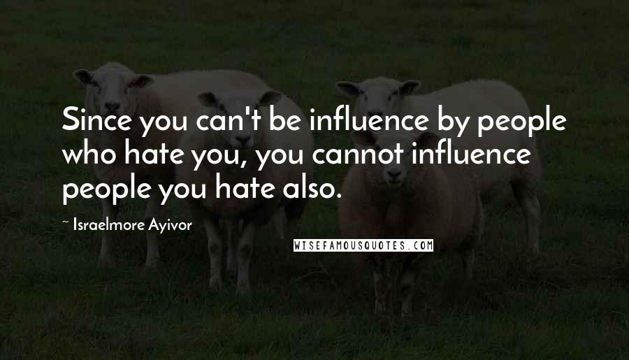 Israelmore Ayivor Quotes: Since you can't be influence by people who hate you, you cannot influence people you hate also.