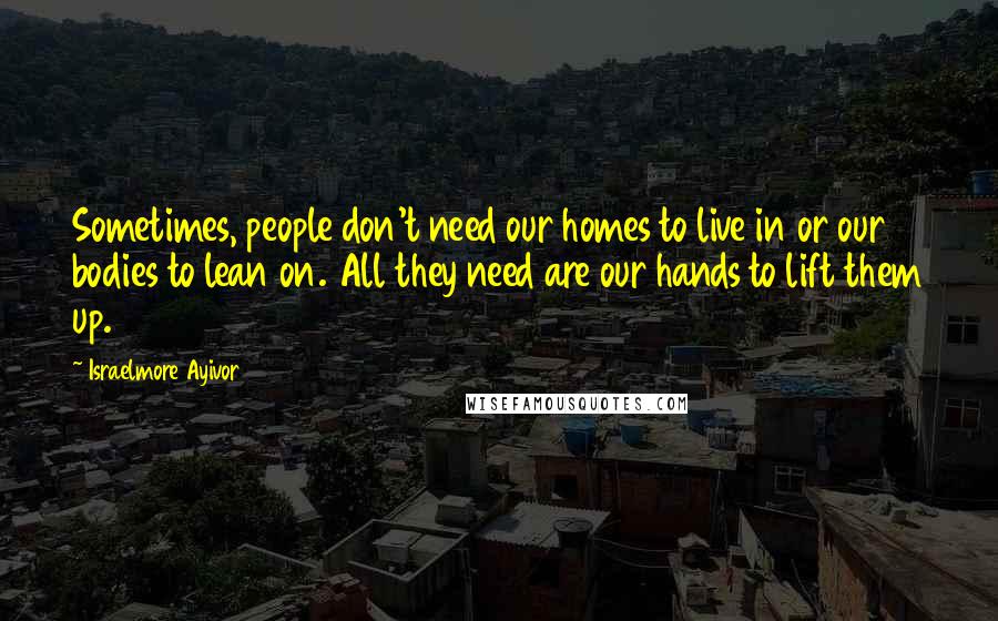 Israelmore Ayivor Quotes: Sometimes, people don't need our homes to live in or our bodies to lean on. All they need are our hands to lift them up.