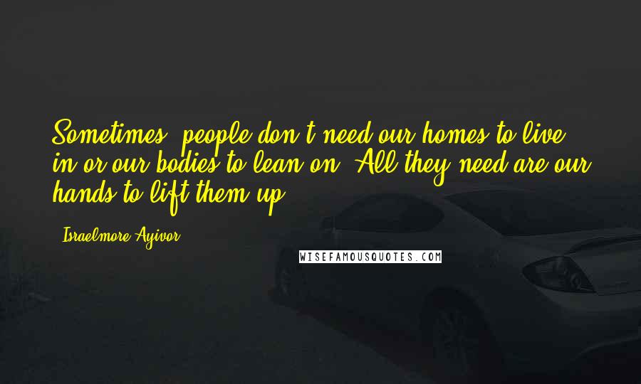 Israelmore Ayivor Quotes: Sometimes, people don't need our homes to live in or our bodies to lean on. All they need are our hands to lift them up.