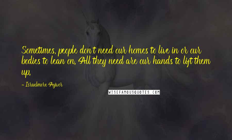 Israelmore Ayivor Quotes: Sometimes, people don't need our homes to live in or our bodies to lean on. All they need are our hands to lift them up.