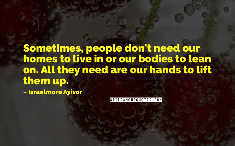 Israelmore Ayivor Quotes: Sometimes, people don't need our homes to live in or our bodies to lean on. All they need are our hands to lift them up.