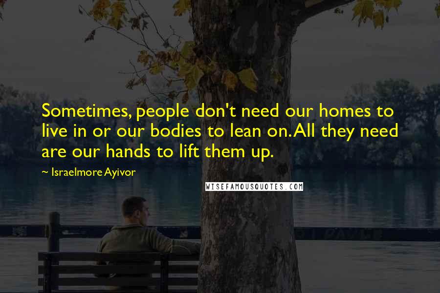 Israelmore Ayivor Quotes: Sometimes, people don't need our homes to live in or our bodies to lean on. All they need are our hands to lift them up.