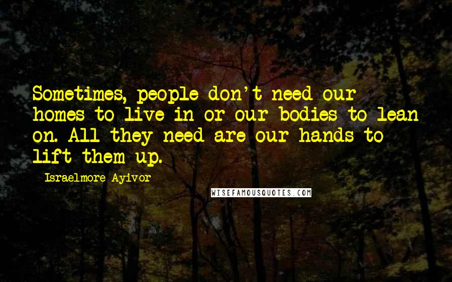 Israelmore Ayivor Quotes: Sometimes, people don't need our homes to live in or our bodies to lean on. All they need are our hands to lift them up.