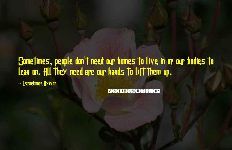 Israelmore Ayivor Quotes: Sometimes, people don't need our homes to live in or our bodies to lean on. All they need are our hands to lift them up.
