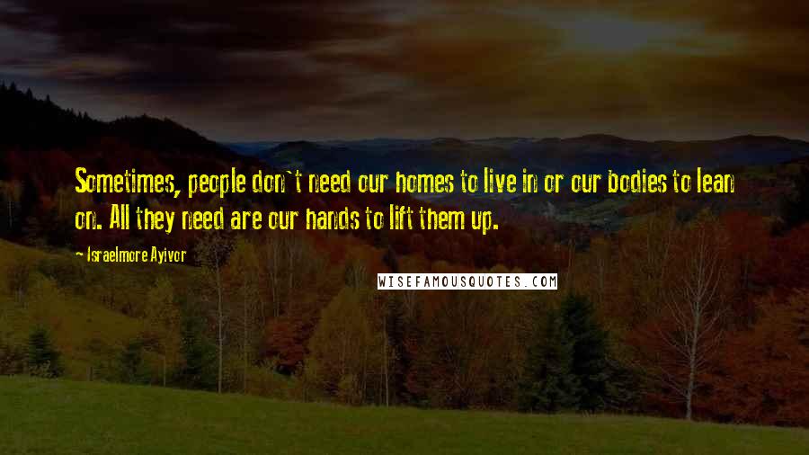 Israelmore Ayivor Quotes: Sometimes, people don't need our homes to live in or our bodies to lean on. All they need are our hands to lift them up.