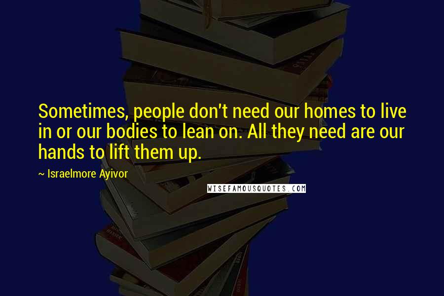 Israelmore Ayivor Quotes: Sometimes, people don't need our homes to live in or our bodies to lean on. All they need are our hands to lift them up.