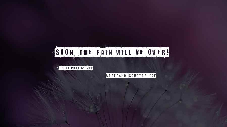 Israelmore Ayivor Quotes: Soon, the pain will be over!