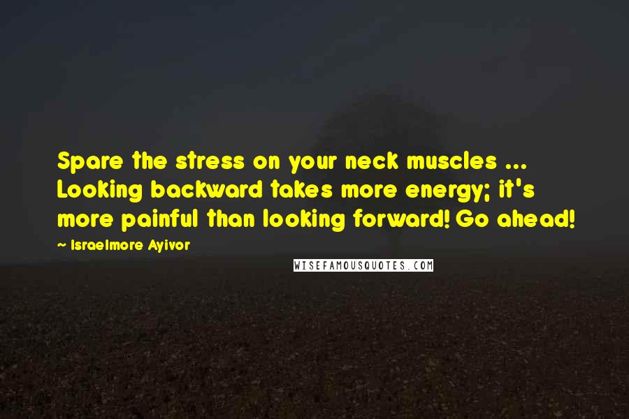 Israelmore Ayivor Quotes: Spare the stress on your neck muscles ... Looking backward takes more energy; it's more painful than looking forward! Go ahead!