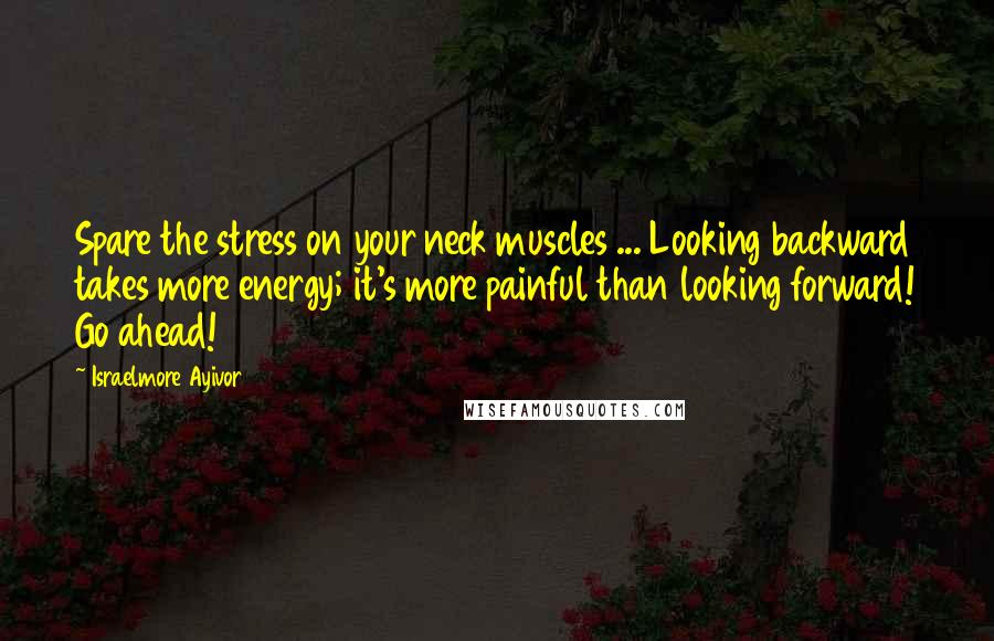Israelmore Ayivor Quotes: Spare the stress on your neck muscles ... Looking backward takes more energy; it's more painful than looking forward! Go ahead!