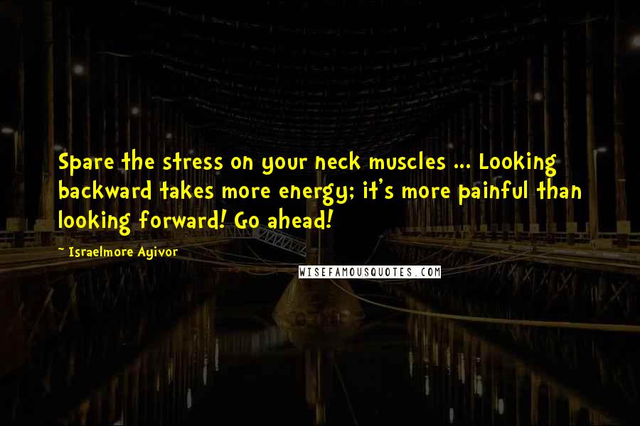 Israelmore Ayivor Quotes: Spare the stress on your neck muscles ... Looking backward takes more energy; it's more painful than looking forward! Go ahead!