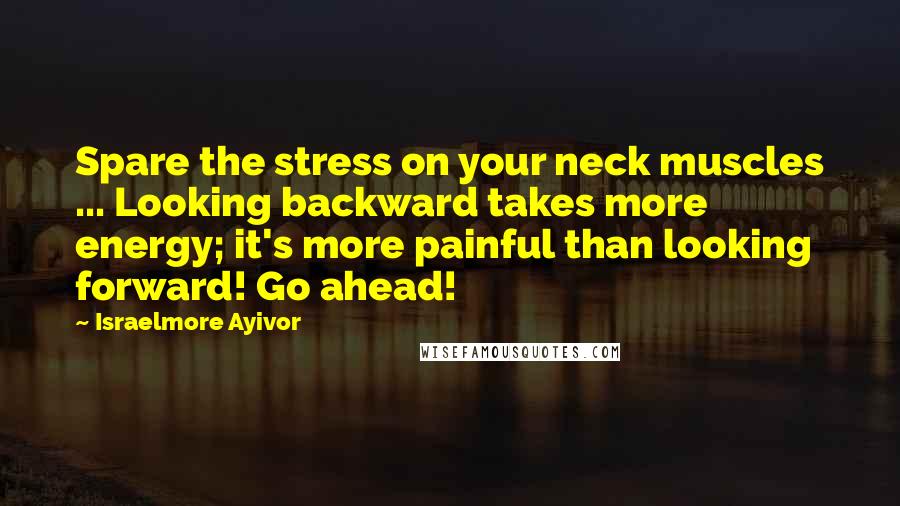 Israelmore Ayivor Quotes: Spare the stress on your neck muscles ... Looking backward takes more energy; it's more painful than looking forward! Go ahead!