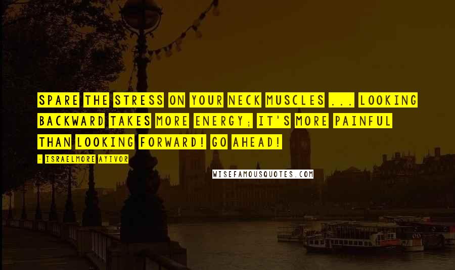 Israelmore Ayivor Quotes: Spare the stress on your neck muscles ... Looking backward takes more energy; it's more painful than looking forward! Go ahead!