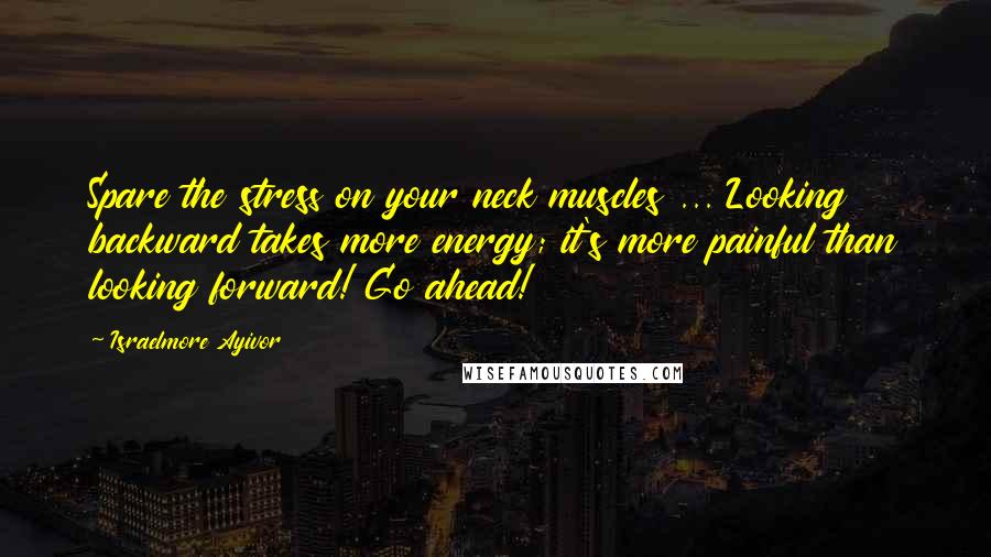 Israelmore Ayivor Quotes: Spare the stress on your neck muscles ... Looking backward takes more energy; it's more painful than looking forward! Go ahead!